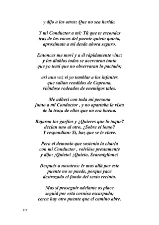117
y dijo a los otros: Que no sea herido.
Y mi Conductor a mí: Tú que te escondes
tras de las rocas del puente quieto quieto,
aproxímate a mi desde ahora seguro.
Entonces me moví y a él rápidamente vine;
y los diablos todos se acercaron tanto
que yo temí que no observaran lo pactado;
así una vez vi yo temblar a los infantes
que salían rendidos de Caprona,
viéndose rodeados de enemigos tales.
Me adherí con toda mi persona
junto a mi Conductor , y no apartaba la vista
de la traza de ellos que no era buena.
Bajaron los garfios y ¿Quieres que lo toque?
decían uno al otro, ¿Sobre el lomo?
Y respondían: Sí, haz que se le clave.
Pero el demonio que sostenía la charla
con mi Conductor , volvióse prestamente
y dijo: ¡Quieto! ¡Quieto, Scarmiglione!
Después a nosotros: Ir mas allá por este
puente no se puede, porque yace
destrozado el fondo del sexto recinto.
Mas si proseguir adelante os place
seguid por esta cornisa escarpada;
cerca hay otro puente que el camino abre.
 