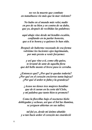 11
no ves la muerte que combate
en tumultuoso río más que la mar violento?
No hubo en el mundo más veloz nadie
en pro de su bien y en contra de su daño,
que yo, después de recibidas las palabras;
aquí abajo vine desde mi bendito escalón,
confiando en tu parlar honesto,
que a ti te honra y a quienes lo han oído.
Después de haberme razonado de esa forma
volvióme los lucientes ojos lagrimando,
por más presto a venir forzarme:
y así que vine a ti, como ella quiso,
te levanté de ante de aquella fiera
que del bello monte el breve paso te cerraba.
¿Entonces qué? ¿Por qué te quedas todavía?
¿Por qué en el corazón encierras tanta bajeza?
¿Por qué el ardor te falta y la grandeza?
¿Acaso no tienes tres mujeres benditas
que de ti curan en la corte del Cielo,
y mi palabra que tanto bien te promete?
Como la florcillas bajo el nocturno hielo
doblegadas y oclusas, así que el Sol las ilumina,
se yerguen abiertas en sus tallos;
tal fui yo, desde mi ánimo abatido
y a tan buen ardor el corazón me enardeció
 