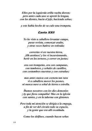 119
Ellos por la izquierda orilla vuelta dieron;
pero antes cada uno se apretó la lengua,
con los dientes, hacia el jefe, haciendo señas;
y este había hecho de su culo una trompeta.
Canto XXII
Yo he visto a caballero levantar campo,
pasar revista, comenzar asalto,
y otras veces batirse en retirada;
correrías vi en vuestra tierra,
¡Oh aretinos! y los vi incursionando,
herir en los torneos, y correr en justas;
ora con trompetas, ora con campanas,
con tambores, y señales de castillos,
con costumbres nuestras y con extrañas;
mas antes nunca con corneta tan rara
vi a caballero mover los peones,
ni nunca nave a señal de tierra o estrella.
Íbamos nosotros con los diez demonios
¡Ay que fiera compañía! Mas en la iglesia
con santos, y en la taberna con glotones.
Pero toda mi atención se dirigía a la empega,
a fin de ver del círculo todo su espacio,
y la gente que era allí escaldada.
Como los delfines, cuando hacen señas
 