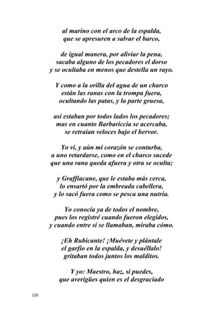 120
al marino con el arco de la espalda,
que se apresuren a salvar el barco,
de igual manera, por aliviar la pena,
sacaba alguno de los pecadores el dorso
y se ocultaba en menos que destella un rayo.
Y como a la orilla del agua de un charco
están las ranas con la trompa fuera,
ocultando las patas, y la parte gruesa,
así estaban por todos lados los pecadores;
mas en cuanto Barbariccia se acercaba,
se retraían veloces bajo el hervor.
Yo vi, y aún mi corazón se conturba,
a uno retardarse, como en el charco sucede
que una rana queda afuera y otra se oculta;
y Graffiacane, que le estaba más cerca,
lo ensartó por la embreada cabellera,
y lo sacó fuera como se pesca una nutria.
Yo conocía ya de todos el nombre,
pues los registré cuando fueron elegidos,
y cuando entre sí se llamaban, miraba cómo.
¡Eh Rubicante! ¡Muévete y plántale
el garfio en la espalda, y desuéllalo!
gritaban todos juntos los malditos.
Y yo: Maestro, haz, si puedes,
que averigües quien es el desgraciado
 