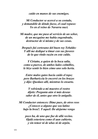 121
caído en manos de sus enemigos.
Mi Conductor se acercó a su costado,
y demandóle de dónde fuese, el cual repuso:
Yo en el reino de Navarra nací.
Mi madre, que me puso al servicio de un señor,
de un mezquino me había engendrado,
destructor de sí mismo y de sus cosas.
Después fui cortesano del buen rey Tebaldo:
Y allí me dediqué a timar con sus favores
de lo que rindo razón en este caldo.
Y Ciriatto, a quien de la boca salía,
como a puerco, de ambos lados colmillos,
le hizo sentir lo bien cómo uno solo hería.
Entre malos gatos hacía caído el topo;
pero Barbariccia lo encerró en los brazos
y dijo: Quedaos allí, mientras lo ensarto.
Y volviendo a mi maestro el rostro
díjole: Pregunta aún si más deseas
saber de él, antes que otro lo aniquile.
Mi Conductor entonces: Dime pues, de otros reos
¿Conoces a alguno que sea latino
bajo la brea?. Y aquel: De alejarme vengo
poco ha, de uno que fue de allá vecino.
Ojalá estuviera como él aun cubierto,
y sin temor ni de uñas ni de arpón.
 