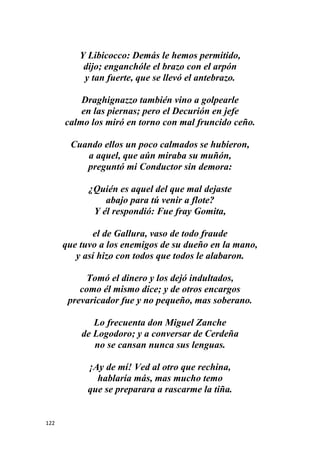 122
Y Libicocco: Demás le hemos permitido,
dijo; enganchóle el brazo con el arpón
y tan fuerte, que se llevó el antebrazo.
Draghignazzo también vino a golpearle
en las piernas; pero el Decurión en jefe
calmo los miró en torno con mal fruncido ceño.
Cuando ellos un poco calmados se hubieron,
a aquel, que aún miraba su muñón,
preguntó mi Conductor sin demora:
¿Quién es aquel del que mal dejaste
abajo para tú venir a flote?
Y él respondió: Fue fray Gomita,
el de Gallura, vaso de todo fraude
que tuvo a los enemigos de su dueño en la mano,
y así hizo con todos que todos le alabaron.
Tomó el dinero y los dejó indultados,
como él mismo dice; y de otros encargos
prevaricador fue y no pequeño, mas soberano.
Lo frecuenta don Miguel Zanche
de Logodoro; y a conversar de Cerdeña
no se cansan nunca sus lenguas.
¡Ay de mí! Ved al otro que rechina,
hablaría más, mas mucho temo
que se preparara a rascarme la tiña.
 