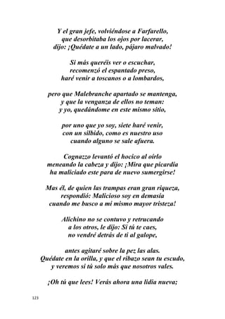 123
Y el gran jefe, volviéndose a Farfarello,
que desorbitaba los ojos por lacerar,
dijo: ¡Quédate a un lado, pájaro malvado!
Si más queréis ver o escuchar,
recomenzó el espantado preso,
haré venir a toscanos o a lombardos,
pero que Malebranche apartado se mantenga,
y que la venganza de ellos no teman:
y yo, quedándome en este mismo sitio,
por uno que yo soy, siete haré venir,
con un silbido, como es nuestro uso
cuando alguno se sale afuera.
Cognazzo levantó el hocico al oírlo
meneando la cabeza y dijo: ¡Mira que picardía
ha maliciado este para de nuevo sumergirse!
Mas él, de quien las trampas eran gran riqueza,
respondió: Malicioso soy en demasía
cuando me busco a mí mismo mayor tristeza!
Alichino no se contuvo y retrucando
a los otros, le dijo: Si tú te caes,
no vendré detrás de ti al galope,
antes agitaré sobre la pez las alas.
Quédate en la orilla, y que el ribazo sean tu escudo,
y veremos si tú solo más que nosotros vales.
¡Oh tú que lees! Verás ahora una lidia nueva;
 