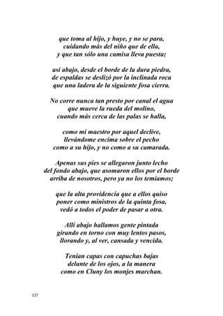 127
que toma al hijo, y huye, y no se para,
cuidando más del niño que de ella,
y que tan sólo una camisa lleva puesta;
así abajo, desde el borde de la dura piedra,
de espaldas se deslizó por la inclinada roca
que una ladera de la siguiente fosa cierra.
No corre nunca tan presto por canal el agua
que mueve la rueda del molino,
cuando más cerca de las palas se halla,
como mi maestro por aquel declive,
llevándome encima sobre el pecho
como a su hijo, y no como a su camarada.
Apenas sus pies se allegaron junto lecho
del fondo abajo, que asomaron ellos por el borde
arriba de nosotros, pero ya no los temíamos;
que la alta providencia que a ellos quiso
poner como ministros de la quinta fosa,
vedó a todos el poder de pasar a otra.
Allí abajo hallamos gente pintada
girando en torno con muy lentos pasos,
llorando y, al ver, cansada y vencida.
Tenían capas con capuchas bajas
delante de los ojos, a la manera
como en Cluny los monjes marchan.
 