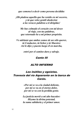 12
que comencé a decir como persona decidida:
¡Oh piadosa aquella que ha venido en mi socorro,
y tú que veloz gentil obedeciste
a las veraces palabras a ti dirigidas!
Me has colmado el corazón con tal deseo
al viaje, con tus palabras,
que retornado he a mi primer propósito.
Ve adelante que ambos somos de un sólo querer,
tú Conductor, tú Señor y tú Maestro:
Así le dije; y puesto luego él en marcha,
entré por el camino duro y salvaje.
Canto III
ALTO INFIERNO
Los inútiles y egoístas.
Travesía del río Aqueronte en la barca de
Carón.
«Por mí se va a la ciudad doliente,
por mí se va en el eterno dolor,
por mí se va con la perdida gente.
La justicia movió a mi alto hacedor:
Hízome la divina potestad,
la suma sabiduría y el primer amor.
 