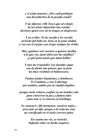 129
y si están muertos, ¿Por cuál privilegio
van descubiertos de la pesada estola?
Y me dijeron: ¡Oh Tosco que al colegio
de los tristes hipócritas has venido,
decirnos quien eres no lo tengas en desprecio!.
Y yo a ellos: Yo he nacido y he crecido
al borde del bello río Arno en la gran ciudad,
y voy con el cuerpo con el que siempre he vivido.
Mas ¿quiénes sois vosotros a quienes destila,
a lo que veo, tanto dolor por las mejillas?
¿y qué pena tenéis que tanto brilla?
Y uno me respondió: Las doradas capas
son de plomo tan grueso, que su peso
las hace rechinar al balancearse.
Fuimos frailes Gaudentes, y boloñeses;
Yo Catalano, y este Loderingo
por nombre, ambos por tu ciudad elegidos,
porque suele evitarse confiar en un hombre solo
para conservar la paz; y fuimos tales
como aún se ve entorno al Gardingo.
Yo comencé: ¡Oh hermanos, vuestros males...
pero más no dije, porque a la vista me vino
un crucificado en el suelo con tres palos.
En cuanto me vio, se retorció,
bufando sobre su barba suspiros;
 