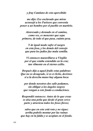 130
y fray Catalano de esto apercibido
me dijo: Ese enclavado que miras
aconsejó a los Fariseos que convenía
poner a un hombre por el pueblo en martirio.
Atravesado y desnudo en el camino,
como ves, es menester que sepa
primero, de todo el que pasa, cuánto pesa.
Y de igual modo sufre el suegro
en esta fosa, y los demás del consejo
que para los judíos fue mala semilla.
Vi entonces maravillarse a Virgilio
por el que estaba extendido en la cruz
tan vilmente en el eterno exilio.
Después dijo a aquel fraile estas palabras:
Que no os desagrade, si os es lícito, decirnos
si a la derecha mano hay alguna boca
por donde nosotros dos salir podamos,
sin obligar a los ángeles negros
que vengan a este fondo a conducirnos.
Respondió entonces: Antes de lo que creas
se alza una peña que desde el gran cerco
parte y atraviesa todos los fosos fieros;
salvo que en este está roto y no sigue;
arriba podréis montar por las ruinas
que hay en la falda y se acopian en el fondo.
 