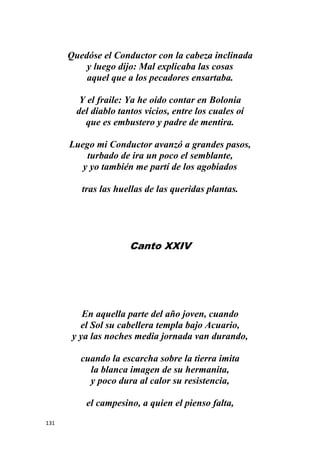 131
Quedóse el Conductor con la cabeza inclinada
y luego dijo: Mal explicaba las cosas
aquel que a los pecadores ensartaba.
Y el fraile: Ya he oído contar en Bolonia
del diablo tantos vicios, entre los cuales oí
que es embustero y padre de mentira.
Luego mi Conductor avanzó a grandes pasos,
turbado de ira un poco el semblante,
y yo también me partí de los agobiados
tras las huellas de las queridas plantas.
Canto XXIV
En aquella parte del año joven, cuando
el Sol su cabellera templa bajo Acuario,
y ya las noches media jornada van durando,
cuando la escarcha sobre la tierra imita
la blanca imagen de su hermanita,
y poco dura al calor su resistencia,
el campesino, a quien el pienso falta,
 