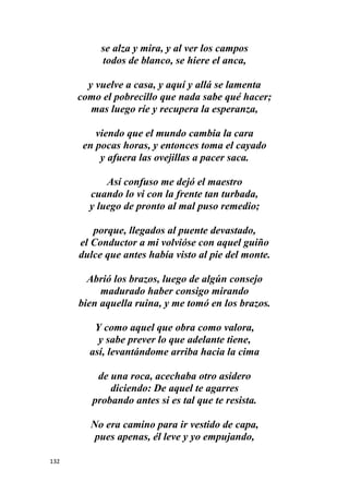 132
se alza y mira, y al ver los campos
todos de blanco, se hiere el anca,
y vuelve a casa, y aquí y allá se lamenta
como el pobrecillo que nada sabe qué hacer;
mas luego ríe y recupera la esperanza,
viendo que el mundo cambia la cara
en pocas horas, y entonces toma el cayado
y afuera las ovejillas a pacer saca.
Así confuso me dejó el maestro
cuando lo vi con la frente tan turbada,
y luego de pronto al mal puso remedio;
porque, llegados al puente devastado,
el Conductor a mi volvióse con aquel guiño
dulce que antes había visto al pie del monte.
Abrió los brazos, luego de algún consejo
madurado haber consigo mirando
bien aquella ruina, y me tomó en los brazos.
Y como aquel que obra como valora,
y sabe prever lo que adelante tiene,
así, levantándome arriba hacia la cima
de una roca, acechaba otro asidero
diciendo: De aquel te agarres
probando antes si es tal que te resista.
No era camino para ir vestido de capa,
pues apenas, él leve y yo empujando,
 