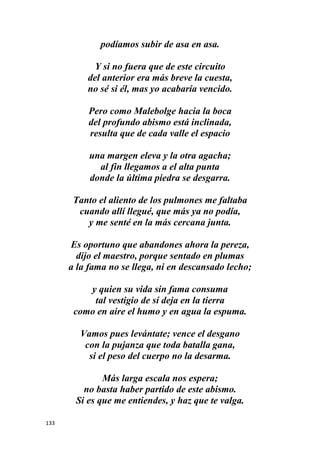 133
podíamos subir de asa en asa.
Y si no fuera que de este circuito
del anterior era más breve la cuesta,
no sé si él, mas yo acabaría vencido.
Pero como Malebolge hacia la boca
del profundo abismo está inclinada,
resulta que de cada valle el espacio
una margen eleva y la otra agacha;
al fin llegamos a el alta punta
donde la última piedra se desgarra.
Tanto el aliento de los pulmones me faltaba
cuando allí llegué, que más ya no podía,
y me senté en la más cercana junta.
Es oportuno que abandones ahora la pereza,
dijo el maestro, porque sentado en plumas
a la fama no se llega, ni en descansado lecho;
y quien su vida sin fama consuma
tal vestigio de sí deja en la tierra
como en aire el humo y en agua la espuma.
Vamos pues levántate; vence el desgano
con la pujanza que toda batalla gana,
si el peso del cuerpo no la desarma.
Más larga escala nos espera;
no basta haber partido de este abismo.
Si es que me entiendes, y haz que te valga.
 