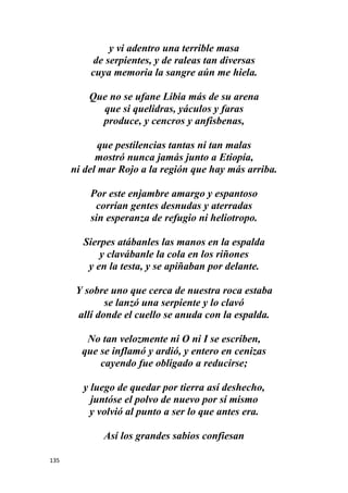 135
y vi adentro una terrible masa
de serpientes, y de raleas tan diversas
cuya memoria la sangre aún me hiela.
Que no se ufane Libia más de su arena
que si quelidras, yáculos y faras
produce, y cencros y anfisbenas,
que pestilencias tantas ni tan malas
mostró nunca jamás junto a Etiopía,
ni del mar Rojo a la región que hay más arriba.
Por este enjambre amargo y espantoso
corrían gentes desnudas y aterradas
sin esperanza de refugio ni heliotropo.
Sierpes atábanles las manos en la espalda
y clavábanle la cola en los riñones
y en la testa, y se apiñaban por delante.
Y sobre uno que cerca de nuestra roca estaba
se lanzó una serpiente y lo clavó
allí donde el cuello se anuda con la espalda.
No tan velozmente ni O ni I se escriben,
que se inflamó y ardió, y entero en cenizas
cayendo fue obligado a reducirse;
y luego de quedar por tierra así deshecho,
juntóse el polvo de nuevo por sí mismo
y volvió al punto a ser lo que antes era.
Así los grandes sabios confiesan
 