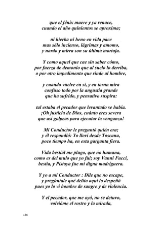 136
que el fénix muere y ya renace,
cuando el año quinientos se aproxima;
ni hierba ni heno en vida pace
mas sólo incienso, lágrimas y amomo,
y nardo y mirra son su última mortaja.
Y como aquel que cae sin saber cómo,
por fuerza de demonio que al suelo lo derriba,
o por otro impedimento que rinde al hombre,
y cuando vuelve en sí, y en torno mira
confuso todo por la angustia grande
que ha sufrido, y pensativo suspira:
tal estaba el pecador que levantado se había.
¡Oh justicia de Dios, cuánto eres severa
que así golpeas para ejecutar la venganza!
Mi Conductor le preguntó quién era;
y él respondió: Yo lloví desde Toscana,
poco tiempo ha, en esta garganta fiera.
Vida bestial me plugo, que no humana,
como es del mulo que yo fui; soy Vanni Fucci,
bestia, y Pistoya fue mi digna madriguera.
Y yo a mi Conductor : Dile que no escape,
y pregúntale qué delito aquí lo despeñó
pues yo lo vi hombre de sangre y de violencia.
Y el pecador, que me oyó, no se detuvo,
volvióme el rostro y la mirada,
 