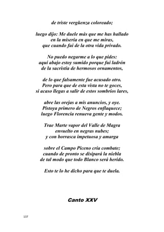 137
de triste vergüenza coloreado;
luego dijo: Me duele más que me has hallado
en la miseria en que me miras,
que cuando fui de la otra vida privado.
No puedo negarme a lo que pides:
aquí abajo estoy sumido porque fui ladrón
de la sacristía de hermosos ornamentos,
de lo que falsamente fue acusado otro.
Pero para que de esta vista no te goces,
si acaso llegas a salir de estos sombríos lares,
abre las orejas a mis anuncios, y oye.
Pistoya primero de Negros enflaquece;
luego Florencia renueva gente y modos.
Trae Marte vapor del Valle de Magra
envuelto en negras nubes;
y con borrasca impetuosa y amarga
sobre el Campo Piceno cría combate;
cuando de pronto se disipará la niebla
de tal modo que todo Blanco será herido.
Esto te lo he dicho para que te duela.
Canto XXV
 
