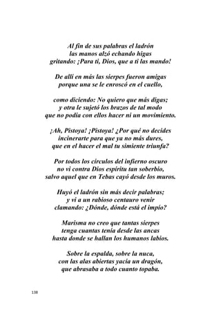 138
Al fin de sus palabras el ladrón
las manos alzó echando higas
gritando: ¡Para ti, Dios, que a ti las mando!
De allí en más las sierpes fueron amigas
porque una se le enroscó en el cuello,
como diciendo: No quiero que más digas;
y otra le sujetó los brazos de tal modo
que no podía con ellos hacer ni un movimiento.
¡Ah, Pistoya! ¡Pistoya! ¿Por qué no decides
incinerarte para que ya no más dures,
que en el hacer el mal tu simiente triunfa?
Por todos los círculos del infierno oscuro
no vi contra Dios espíritu tan soberbio,
salvo aquel que en Tebas cayó desde los muros.
Huyó el ladrón sin más decir palabras;
y vi a un rabioso centauro venir
clamando: ¿Dónde, dónde está el impío?
Marisma no creo que tantas sierpes
tenga cuantas tenía desde las ancas
hasta donde se hallan los humanos labios.
Sobre la espalda, sobre la nuca,
con las alas abiertas yacía un dragón,
que abrasaba a todo cuanto topaba.
 