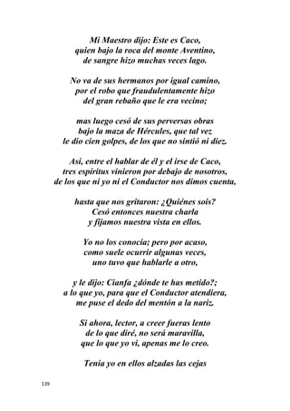 139
Mi Maestro dijo: Este es Caco,
quien bajo la roca del monte Aventino,
de sangre hizo muchas veces lago.
No va de sus hermanos por igual camino,
por el robo que fraudulentamente hizo
del gran rebaño que le era vecino;
mas luego cesó de sus perversas obras
bajo la maza de Hércules, que tal vez
le dio cien golpes, de los que no sintió ni diez.
Así, entre el hablar de él y el irse de Caco,
tres espíritus vinieron por debajo de nosotros,
de los que ni yo ni el Conductor nos dimos cuenta,
hasta que nos gritaron: ¿Quiénes sois?
Cesó entonces nuestra charla
y fijamos nuestra vista en ellos.
Yo no los conocía; pero por acaso,
como suele ocurrir algunas veces,
uno tuvo que hablarle a otro,
y le dijo: Cianfa ¿dónde te has metido?;
a lo que yo, para que el Conductor atendiera,
me puse el dedo del mentón a la nariz.
Si ahora, lector, a creer fueras lento
de lo que diré, no será maravilla,
que lo que yo vi, apenas me lo creo.
Tenía yo en ellos alzadas las cejas
 