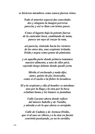 141
se hicieron miembros como nunca fueron vistos.
Todo el anterior aspecto fue cancelado:
dos y ninguno la imagen perversa
parecía; y así se iban con lentos pasos.
Como el lagarto bajo la potente fuerza
de la canicular hora, cambiando de mata,
parece un rayo al cruzar la ruta,
así parecía, viniendo hacia los vientres
de los otros dos, una serpiente irritada,
lívida y negra como grano de pimienta;
y en aquella parte donde primero tomamos
nuestro alimento, a uno de ellos picó,
cayendo luego delante donde quedó yerta.
Miróla el enclavado y nada dijo;
antes, quieto de pie, bostezaba,
como si el sueño o la fiebre lo invadiese.
El a la serpiente y ella al hombre se miraban;
uno por la llaga y la otra por la boca
echaban humo y los humos se juntaban.
Calle Lucano ahora donde refiere
del mísero Sabello y de Nasidio,
y atienda a oír lo que ahora es arrojado.
Calle de Cadmio y de Aretusa Ovidio,
que si al uno en víbora y a la otra en fuente
convirtió poetizando, yo no lo envidio;
 