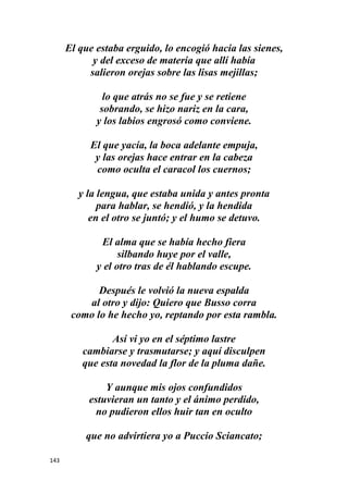 143
El que estaba erguido, lo encogió hacia las sienes,
y del exceso de materia que allí había
salieron orejas sobre las lisas mejillas;
lo que atrás no se fue y se retiene
sobrando, se hizo nariz en la cara,
y los labios engrosó como conviene.
El que yacía, la boca adelante empuja,
y las orejas hace entrar en la cabeza
como oculta el caracol los cuernos;
y la lengua, que estaba unida y antes pronta
para hablar, se hendió, y la hendida
en el otro se juntó; y el humo se detuvo.
El alma que se había hecho fiera
silbando huye por el valle,
y el otro tras de él hablando escupe.
Después le volvió la nueva espalda
al otro y dijo: Quiero que Busso corra
como lo he hecho yo, reptando por esta rambla.
Así vi yo en el séptimo lastre
cambiarse y trasmutarse; y aquí disculpen
que esta novedad la flor de la pluma dañe.
Y aunque mis ojos confundidos
estuvieran un tanto y el ánimo perdido,
no pudieron ellos huir tan en oculto
que no advirtiera yo a Puccio Sciancato;
 