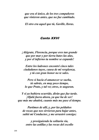 144
que era el único, de los tres compañeros
que vinieron antes, que no fue cambiado.
El otro era aquel que tú, Gaville, lloras.
Canto XXVI
¡Alégrate, Florencia, porque eres tan grande
que por mar y por tierra bates las alas,
y por el infierno tu nombre se expande!
Entre los ladrones encontré cinco tales
ciudadanos tuyos, causa de mi vergüenza,
y tú con gran honor no te sales.
Pero si hacia el amanecer se sueña,
tú sabrás, en muy poco tiempo,
lo que Prato, y tal vez otros, te auguran.
Y si ya hubiera ocurrido, dirán que fue tarde.
¡Ojalá fuera ahora, ya que ha de ser!
que más me abatirá, cuanto más me pase el tiempo.
Partimos de allí, y, por las peldaños
de rocas que nos sirvieron para bajar antes,
subió mi Conductor, y me arrastró consigo;
y prosiguiendo la solitaria vía,
entre las astillas y las rocas del escollo
 