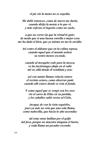 145
el pie sin la mano no se expedía.
Me dolió entonces, como de nuevo me duelo,
cuando dirijo la mente a lo que vi,
y más refreno el ingenio como no suelo,
a que no corra sin que la virtud lo guíe;
de modo que si una buena estrella o mejor cosa
me ha dado el bien, que yo mismo no me lo envidie.
Así como el aldeano que en la colina reposa,
cuando aquel que el mundo aclara
su rostro menos esconde,
cuando al mosquito cede paso la mosca,
ve las luciérnagas abajo en el valle
tal vez allá donde él vendimia y ara:
así con tantas llamas relucía entero
el recinto octavo, como observar pude
cuando allí estuve donde se veía el fondo.
Y como aquel que se vengó con los osos
vio el carro de Elías en su partida,
y los caballos subir rectos al Cielo,
incapaz de con la vista seguirlos,
pues ya más no veía que una sola llama,
como nubecilla, que hacia lo alto ascendía:
tal estas otras bullían por el golfo
del foso, porque no muestra ninguna el hurto,
y cada llama un pecador esconde.
 