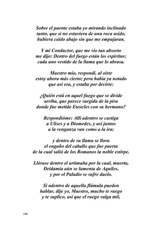 146
Sobre el puente estaba yo mirando inclinado
tanto, que si no estuviera de una roca asido,
hubiera caído abajo sin que me empujaran.
Y mi Conductor, que me vio tan absorto
me dijo: Dentro del fuego están los espíritus;
cada uno vestido de la llama que lo abrasa.
Maestro mío, respondí, al oírte
estoy ahora más cierto; pera había ya notado
que así era, y estaba por decirte:
¿Quién está en aquel fuego que se divide
arriba, que parece surgida de la pira
donde fue metido Eteocles con su hermano?
Respondióme: Allí adentro se castiga
a Ulises y a Diomedes, y así juntos
a la venganza van como a la ira;
y dentro de su llama se llora
el engaño del caballo que fue puerta
de la cual salió de los Romanos la noble estirpe.
Llórase dentro el artimaña por la cual, muerta,
Deidamia aún se lamenta de Aquiles,
y por el Paladio se sufre duelo.
Si adentro de aquella flámula pueden
hablar, dije yo, Maestro, mucho te ruego
y te suplico, así que el ruego valga mil,
 