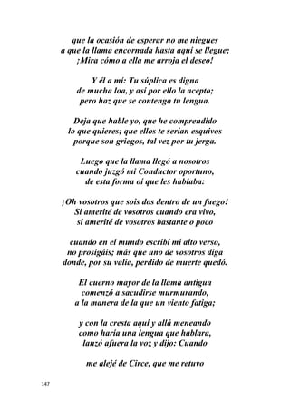 147
que la ocasión de esperar no me niegues
a que la llama encornada hasta aquí se llegue;
¡Mira cómo a ella me arroja el deseo!
Y él a mí: Tu súplica es digna
de mucha loa, y así por ello la acepto;
pero haz que se contenga tu lengua.
Deja que hable yo, que he comprendido
lo que quieres; que ellos te serían esquivos
porque son griegos, tal vez por tu jerga.
Luego que la llama llegó a nosotros
cuando juzgó mi Conductor oportuno,
de esta forma oí que les hablaba:
¡Oh vosotros que sois dos dentro de un fuego!
Si amerité de vosotros cuando era vivo,
si amerité de vosotros bastante o poco
cuando en el mundo escribí mi alto verso,
no prosigáis; más que uno de vosotros diga
donde, por su valía, perdido de muerte quedó.
El cuerno mayor de la llama antigua
comenzó a sacudirse murmurando,
a la manera de la que un viento fatiga;
y con la cresta aquí y allá meneando
como haría una lengua que hablara,
lanzó afuera la voz y dijo: Cuando
me alejé de Circe, que me retuvo
 