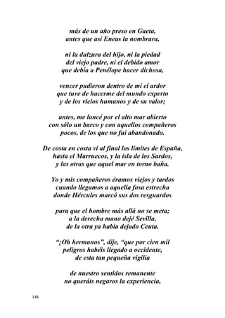 148
más de un año preso en Gaeta,
antes que así Eneas la nombrara,
ni la dulzura del hijo, ni la piedad
del viejo padre, ni el debido amor
que debía a Penélope hacer dichosa,
vencer pudieron dentro de mí el ardor
que tuve de hacerme del mundo experto
y de los vicios humanos y de su valor;
antes, me lancé por el alto mar abierto
con sólo un barco y con aquellos compañeros
pocos, de los que no fui abandonado.
De costa en costa vi al final los límites de España,
hasta el Marruecos, y la isla de los Sardos,
y las otras que aquel mar en torno baña.
Yo y mis compañeros éramos viejos y tardos
cuando llegamos a aquella fosa estrecha
donde Hércules marcó sus dos resguardos
para que el hombre más allá no se meta;
a la derecha mano dejé Sevilla,
de la otra ya había dejado Ceuta.
“¡Oh hermanos”, dije, “que por cien mil
peligros habéis llegado a occidente,
de esta tan pequeña vigilia
de nuestro sentidos remanente
no queráis negaros la experiencia,
 