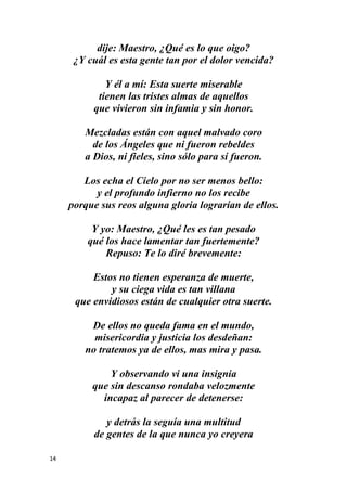 14
dije: Maestro, ¿Qué es lo que oigo?
¿Y cuál es esta gente tan por el dolor vencida?
Y él a mí: Esta suerte miserable
tienen las tristes almas de aquellos
que vivieron sin infamia y sin honor.
Mezcladas están con aquel malvado coro
de los Ángeles que ni fueron rebeldes
a Dios, ni fieles, sino sólo para sí fueron.
Los echa el Cielo por no ser menos bello:
y el profundo infierno no los recibe
porque sus reos alguna gloria lograrían de ellos.
Y yo: Maestro, ¿Qué les es tan pesado
qué los hace lamentar tan fuertemente?
Repuso: Te lo diré brevemente:
Estos no tienen esperanza de muerte,
y su ciega vida es tan villana
que envidiosos están de cualquier otra suerte.
De ellos no queda fama en el mundo,
misericordia y justicia los desdeñan:
no tratemos ya de ellos, mas mira y pasa.
Y observando vi una insignia
que sin descanso rondaba velozmente
incapaz al parecer de detenerse:
y detrás la seguía una multitud
de gentes de la que nunca yo creyera
 