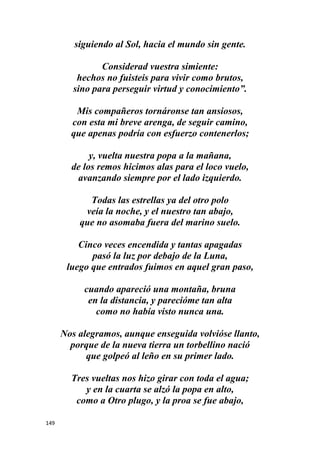 149
siguiendo al Sol, hacia el mundo sin gente.
Considerad vuestra simiente:
hechos no fuisteis para vivir como brutos,
sino para perseguir virtud y conocimiento”.
Mis compañeros tornáronse tan ansiosos,
con esta mi breve arenga, de seguir camino,
que apenas podría con esfuerzo contenerlos;
y, vuelta nuestra popa a la mañana,
de los remos hicimos alas para el loco vuelo,
avanzando siempre por el lado izquierdo.
Todas las estrellas ya del otro polo
veía la noche, y el nuestro tan abajo,
que no asomaba fuera del marino suelo.
Cinco veces encendida y tantas apagadas
pasó la luz por debajo de la Luna,
luego que entrados fuimos en aquel gran paso,
cuando apareció una montaña, bruna
en la distancia, y parecióme tan alta
como no había visto nunca una.
Nos alegramos, aunque enseguida volvióse llanto,
porque de la nueva tierra un torbellino nació
que golpeó al leño en su primer lado.
Tres vueltas nos hizo girar con toda el agua;
y en la cuarta se alzó la popa en alto,
como a Otro plugo, y la proa se fue abajo,
 