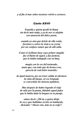 150
y al fin el mar sobre nosotros volvió a cerrarse.
Canto XXVII
Erguida y quieta quedó la llama
sin decir más nada, y ya de nos se alejaba
con anuencia del dulce poeta,
cuando ya otra que detrás de ella venía,
forzónos a volver la vista a su cresta
por un confuso rumor que de allí salía.
Como el siciliano buey cuyo primer mugido
fue el llanto de aquel, y fue justicia,
que lo había trabajado con su lima,
mugía con la voz del torturado,
tanto que, con todo que de bronce era,
parecía de real dolor transido;
de igual manera, por no tener salida ni abertura
la cima del fuego, en ese lenguaje
se convertían las míseras palabras.
Mas después de haber logrado el viaje
de salir por la punta, dándole aquel jadeo
que le había dado la lengua en su pasaje,
oímos decir: ¡Oh tú, a quien dirijo
la voz y que hablabas recién en lombardo,
diciendo: “Ahora vete, más no te exijo”,
 