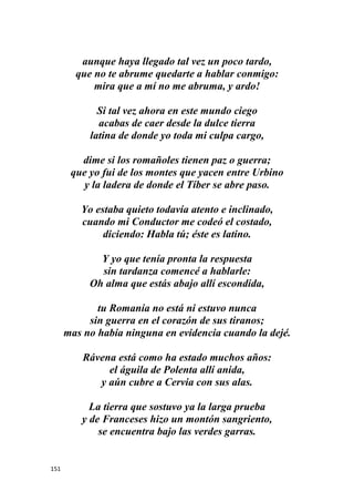 151
aunque haya llegado tal vez un poco tardo,
que no te abrume quedarte a hablar conmigo:
mira que a mí no me abruma, y ardo!
Si tal vez ahora en este mundo ciego
acabas de caer desde la dulce tierra
latina de donde yo toda mi culpa cargo,
dime si los romañoles tienen paz o guerra;
que yo fui de los montes que yacen entre Urbino
y la ladera de donde el Tíber se abre paso.
Yo estaba quieto todavía atento e inclinado,
cuando mi Conductor me codeó el costado,
diciendo: Habla tú; éste es latino.
Y yo que tenía pronta la respuesta
sin tardanza comencé a hablarle:
Oh alma que estás abajo allí escondida,
tu Romanía no está ni estuvo nunca
sin guerra en el corazón de sus tiranos;
mas no había ninguna en evidencia cuando la dejé.
Rávena está como ha estado muchos años:
el águila de Polenta allí anida,
y aún cubre a Cervia con sus alas.
La tierra que sostuvo ya la larga prueba
y de Franceses hizo un montón sangriento,
se encuentra bajo las verdes garras.
 