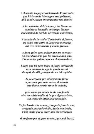 152
Y el mastín viejo y el cachorro de Verrucchio,
que hicieron de Montagna mal gobierno,
allá donde suelen ensangrentar sus dientes.
A las ciudades del Lamone y del Santerno
conduce el leoncillo en campo blanco,
que cambia de partido de verano a invierno.
Y aquella de la cual el Savio baña el flanco,
así como está entre el llano y la montaña,
así vive entre tiranía y estado franco.
Ahora quien eres, quiero que me cuentes;
no seas duro más que los otros lo han sido,
si tu nombre quieres que en el mundo dure.
Luego que un poco hubo el fuego enrojecido
a su manera, la aguda punta movió
de aquí, de allá, y luego dio un tal soplido:
Si yo creyera que mi respuesta fuese
a persona que debe volver al mundo,
esta llama estaría sin más callada;
pero como ya nunca desde este fondo
vivo no volvió nadie, si lo que oigo es cierto,
sin temor de infamia te respondo.
Yo fui hombre de armas, y después franciscano,
creyendo, que así ceñido, haría enmienda,
y por cierto que el creer mío era verdadero
si no fuera por el gran preste, ¡que mal haya!,
 