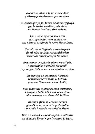 153
que me devolvió a la primera culpa;
y cómo y porqué quiero que escuches.
Mientras que yo fui forma de huesos y pulpa
que la madre me diera, mis obras
no fueron leoninas, sino de lobo.
Las astucias y las ocultas vías
las supe todas, y con tanto arte
que hasta el confín de la tierra iba la fama.
Cuando me vi llegando a aquella parte
de mi edad en la que todos deberían
arriar las velas y recoger los cabos,
lo que antes me placía, ahora me afligía,
y arrepentido y confeso me rendí;
¡Ay desgraciado de mí! y me hubiera servido.
El príncipe de los nuevos Fariseos
teniendo guerra junto al Letrán,
y no con Sarraceno o con Judío,
pues todos sus contrarios eran cristianos,
y ninguno había ido a vencer en Acre,
ni a comerciar en tierra del Soldán;
ni sumo oficio ni órdenes sacras
guardó en sí, ni en mí aquel cordón
que solía hacer de sus ceñidos flacos.
Pero así como Constantino pidió a Silvestre
en el monte Soracto que le curara la lepra,
 