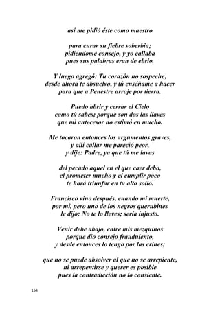 154
así me pidió éste como maestro
para curar su fiebre soberbia;
pidiéndome consejo, y yo callaba
pues sus palabras eran de ebrio.
Y luego agregó: Tu corazón no sospeche;
desde ahora te absuelvo, y tú enséñame a hacer
para que a Penestre arroje por tierra.
Puedo abrir y cerrar el Cielo
como tú sabes; porque son dos las llaves
que mi antecesor no estimó en mucho.
Me tocaron entonces los argumentos graves,
y allí callar me pareció peor,
y dije: Padre, ya que tú me lavas
del pecado aquel en el que caer debo,
el prometer mucho y el cumplir poco
te hará triunfar en tu alto solio.
Francisco vino después, cuando mi muerte,
por mí, pero uno de los negros querubines
le dijo: No te lo lleves; sería injusto.
Venir debe abajo, entre mis mezquinos
porque dio consejo fraudulento,
y desde entonces lo tengo por las crines;
que no se puede absolver al que no se arrepiente,
ni arrepentirse y querer es posible
pues la contradicción no lo consiente.
 