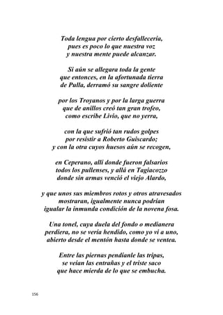 156
Toda lengua por cierto desfallecería,
pues es poco lo que nuestra voz
y nuestra mente puede alcanzar.
Si aún se allegara toda la gente
que entonces, en la afortunada tierra
de Pulla, derramó su sangre doliente
por los Troyanos y por la larga guerra
que de anillos creó tan gran trofeo,
como escribe Livio, que no yerra,
con la que sufrió tan rudos golpes
por resistir a Roberto Guiscardo;
y con la otra cuyos huesos aún se recogen,
en Ceperano, allí donde fueron falsarios
todos los pullenses, y allá en Tagiacozzo
donde sin armas venció el viejo Alardo,
y que unos sus miembros rotos y otros atravesados
mostraran, igualmente nunca podrían
igualar la inmunda condición de la novena fosa.
Una tonel, cuya duela del fondo o medianera
perdiera, no se vería hendido, como yo vi a uno,
abierto desde el mentón hasta donde se ventea.
Entre las piernas pendíanle las tripas,
se veían las entrañas y el triste saco
que hace mierda de lo que se embucha.
 