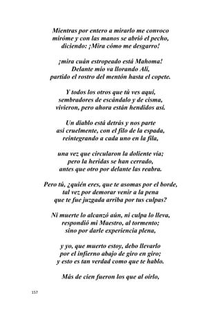 157
Mientras por entero a mirarlo me convoco
miróme y con las manos se abrió el pecho,
diciendo: ¡Mira cómo me desgarro!
¡mira cuán estropeado está Mahoma!
Delante mío va llorando Alí,
partido el rostro del mentón hasta el copete.
Y todos los otros que tú ves aquí,
sembradores de escándalo y de cisma,
vivieron, pero ahora están hendidos así.
Un diablo está detrás y nos parte
así cruelmente, con el filo de la espada,
reintegrando a cada uno en la fila,
una vez que circularon la doliente vía;
pero la heridas se han cerrado,
antes que otro por delante las reabra.
Pero tú, ¿quién eres, que te asomas por el borde,
tal vez por demorar venir a la pena
que te fue juzgada arriba por tus culpas?
Ni muerte lo alcanzó aún, ni culpa lo lleva,
respondió mi Maestro, al tormento;
sino por darle experiencia plena,
y yo, que muerto estoy, debo llevarlo
por el infierno abajo de giro en giro;
y esto es tan verdad como que te hablo.
Más de cien fueron los que al oírlo,
 