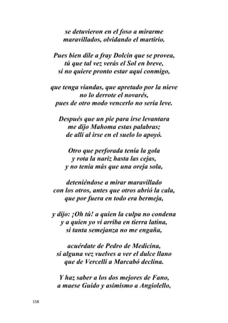 158
se detuvieron en el foso a mirarme
maravillados, olvidando el martirio.
Pues bien dile a fray Dolcín que se provea,
tú que tal vez verás el Sol en breve,
si no quiere pronto estar aquí conmigo,
que tenga viandas, que apretado por la nieve
no lo derrote el novarés,
pues de otro modo vencerlo no sería leve.
Después que un pie para irse levantara
me dijo Mahoma estas palabras;
de allí al irse en el suelo lo apoyó.
Otro que perforada tenía la gola
y rota la nariz hasta las cejas,
y no tenía más que una oreja sola,
deteniéndose a mirar maravillado
con los otros, antes que otros abrió la cala,
que por fuera en todo era bermeja,
y dijo: ¡Oh tú! a quien la culpa no condena
y a quien yo vi arriba en tierra latina,
si tanta semejanza no me engaña,
acuérdate de Pedro de Medicina,
si alguna vez vuelves a ver el dulce llano
que de Vercelli a Marcabó declina.
Y haz saber a los dos mejores de Fano,
a maese Guido y asimismo a Angiolello,
 