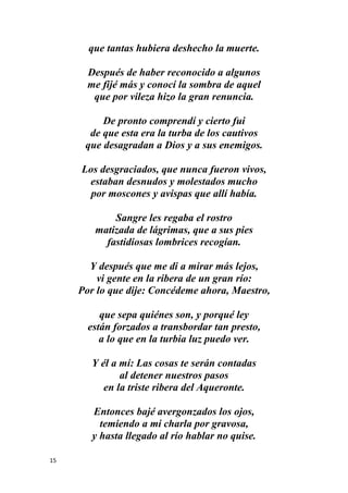 15
que tantas hubiera deshecho la muerte.
Después de haber reconocido a algunos
me fijé más y conocí la sombra de aquel
que por vileza hizo la gran renuncia.
De pronto comprendí y cierto fui
de que esta era la turba de los cautivos
que desagradan a Dios y a sus enemigos.
Los desgraciados, que nunca fueron vivos,
estaban desnudos y molestados mucho
por moscones y avispas que allí había.
Sangre les regaba el rostro
matizada de lágrimas, que a sus pies
fastidiosas lombrices recogían.
Y después que me di a mirar más lejos,
vi gente en la ribera de un gran río:
Por lo que dije: Concédeme ahora, Maestro,
que sepa quiénes son, y porqué ley
están forzados a transbordar tan presto,
a lo que en la turbia luz puedo ver.
Y él a mí: Las cosas te serán contadas
al detener nuestros pasos
en la triste ribera del Aqueronte.
Entonces bajé avergonzados los ojos,
temiendo a mi charla por gravosa,
y hasta llegado al río hablar no quise.
 