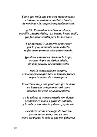160
Y uno que tenía una y la otra mano mochas,
alzando sus muñones en el aire turbio,
de modo que la sangre le asqueaba la cara,
gritó: Recuérdate también de Mosca,
que dijo, ¡desgraciado!, “Lo hecho, hecho está”,
que fue mala semilla para los toscanos.
Y yo agregué: Y la muerte de tu casta;
por lo que, sumando duelo a duelo,
se fue como persona triste y trastornada.
Quédeme entonces a observar la tropa,
y cosas vi que me darían miedo,
sin más prueba, de contarlas sólo;
mas la conciencia me asegura,
es buena escolta que hace al hombre franco
bajo el amparo de saberse pura.
Vi ciertamente, y aún paréceme que lo viera,
un busto sin cabeza andar así como
andaban los otros de la triste hilera;
y a la cabeza el tronco sostenía por el pelo,
pendiente en mano a guisa de linterna,
y la cabeza nos miraba y decía: ¡Ay de mi!
La cabeza servía al cuerpo de lucerna,
y eran dos en uno y uno en dos;
cómo ser pueda, lo sabe el que nos gobierna.
 