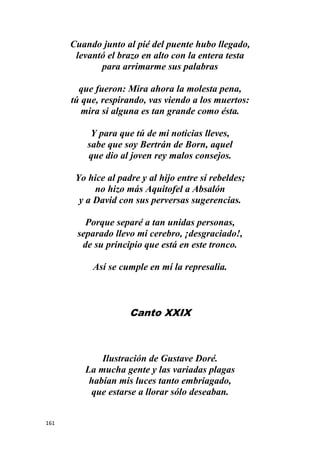 161
Cuando junto al pié del puente hubo llegado,
levantó el brazo en alto con la entera testa
para arrimarme sus palabras
que fueron: Mira ahora la molesta pena,
tú que, respirando, vas viendo a los muertos:
mira si alguna es tan grande como ésta.
Y para que tú de mi noticias lleves,
sabe que soy Bertrán de Born, aquel
que dio al joven rey malos consejos.
Yo hice al padre y al hijo entre sí rebeldes;
no hizo más Aquitofel a Absalón
y a David con sus perversas sugerencias.
Porque separé a tan unidas personas,
separado llevo mi cerebro, ¡desgraciado!,
de su principio que está en este tronco.
Así se cumple en mí la represalia.
Canto XXIX
Ilustración de Gustave Doré.
La mucha gente y las variadas plagas
habían mis luces tanto embriagado,
que estarse a llorar sólo deseaban.
 