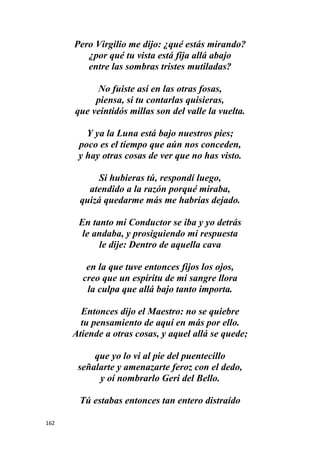 162
Pero Virgilio me dijo: ¿qué estás mirando?
¿por qué tu vista está fija allá abajo
entre las sombras tristes mutiladas?
No fuiste así en las otras fosas,
piensa, si tu contarlas quisieras,
que veintidós millas son del valle la vuelta.
Y ya la Luna está bajo nuestros pies;
poco es el tiempo que aún nos conceden,
y hay otras cosas de ver que no has visto.
Si hubieras tú, respondí luego,
atendido a la razón porqué miraba,
quizá quedarme más me habrías dejado.
En tanto mi Conductor se iba y yo detrás
le andaba, y prosiguiendo mi respuesta
le dije: Dentro de aquella cava
en la que tuve entonces fijos los ojos,
creo que un espíritu de mi sangre llora
la culpa que allá bajo tanto importa.
Entonces dijo el Maestro: no se quiebre
tu pensamiento de aquí en más por ello.
Atiende a otras cosas, y aquel allá se quede;
que yo lo vi al pie del puentecillo
señalarte y amenazarte feroz con el dedo,
y oí nombrarlo Geri del Bello.
Tú estabas entonces tan entero distraído
 