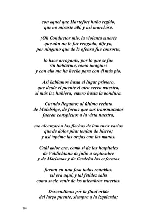 163
con aquel que Hautefort hubo regido,
que no miraste allí, y así marchóse.
¡Oh Conductor mío, la violenta muerte
que aún no le fue vengada, dije yo,
por ninguno que de la ofensa fue consorte,
lo hace arrogante; por lo que se fue
sin hablarme, como imagino:
y con ello me ha hecho para con él más pío.
Así hablamos hasta el lugar primero,
que desde el puente el otro cerco muestra,
si más luz hubiera, entero hasta la hondura.
Cuando llegamos al último recinto
de Malebolge, de forma que sus transmutados
fueran conspicuos a la vista nuestra,
me alcanzaron las flechas de lamentos varios
que de dolor púas tenían de hierro;
y así tapéme las orejas con las manos.
Cuál dolor era, como si de los hospitales
de Valdichiana de julio a septiembre
y de Marismas y de Cerdeña los enfermos
fueran en una fosa todos reunidos,
tal era aquí, y tal fetidez salía
como suele venir de los miembros muertos.
Descendimos por la final orilla
del largo puente, siempre a la izquierda;
 
