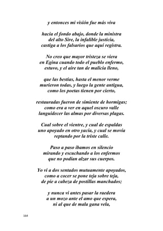164
y entonces mi visión fue más viva
hacia el fondo abajo, donde la ministra
del alto Sire, la infalible justicia,
castiga a los falsarios que aquí registra.
No creo que mayor tristeza se viera
en Egina cuando todo el pueblo enfermo,
estuvo, y el aire tan de malicia lleno,
que las bestias, hasta el menor verme
murieron todas, y luego la gente antigua,
como los poetas tienen por cierto,
restauradas fueron de simiente de hormigas;
como era a ver en aquel oscuro valle
languidecer las almas por diversas plagas.
Cual sobre el vientre, y cual de espaldas
uno apoyado en otro yacía, y cual se movía
reptando por la triste calle.
Paso a paso íbamos en silencio
mirando y escuchando a los enfermos
que no podían alzar sus cuerpos.
Yo vi a dos sentados mutuamente apoyados,
como a cocer se pone teja sobre teja,
de pie a cabeza de postillas manchados;
y nunca vi antes pasar la raedera
a un mozo ante el amo que espera,
ni al que de mala gana vela,
 