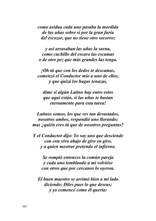 165
como asidua cada uno pasaba la mordida
de las uñas sobre sí por la gran furia
del escozor, que no tiene otro socorro;
y así arrasaban las uñas la sarna,
como cuchillo del escaro las escamas
o de otro pez que más grandes las tenga.
¡Oh tú que con los dedos te descamas,
comenzó el Conductor mío a uno de ellos,
y que quizá los hagas tenazas,
dime si algún Latino hay entre estos
que aquí están, si las uñas te bastan
eternamente para esta tarea!
Latinos somos, los que ves tan devastados,
nosotros ambos, respondió uno llorando;
mas ¿quién eres tú que de nosotros preguntas?
Y el Conductor dijo: Yo soy uno que desciende
con este vivo abajo de giro en giro,
y a quien mostrar pretendo el infierno.
Se rompió entonces la común pareja
y cada uno temblando a mi volvióse
con otros que por cercanos lo oyeron.
El buen maestro se arrimó bien a mi lado
diciendo: Diles pues lo que deseas;
y yo comencé como él quería:
 
