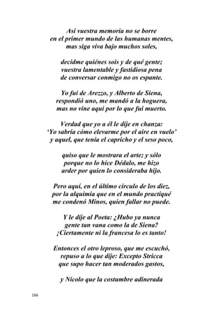166
Así vuestra memoria no se borre
en el primer mundo de las humanas mentes,
mas siga viva bajo muchos soles,
decidme quiénes sois y de qué gente;
vuestra lamentable y fastidiosa pena
de conversar conmigo no os espante.
Yo fui de Arezzo, y Alberto de Siena,
respondió uno, me mandó a la hoguera,
mas no vine aquí por lo que fui muerto.
Verdad que yo a él le dije en chanza:
‘Yo sabría cómo elevarme por el aire en vuelo’
y aquel, que tenía el capricho y el seso poco,
quiso que le mostrara el arte; y sólo
porque no lo hice Dédalo, me hizo
arder por quien lo consideraba hijo.
Pero aquí, en el último círculo de los diez,
por la alquimia que en el mundo practiqué
me condenó Minos, quien fallar no puede.
Y le dije al Poeta: ¿Hubo ya nunca
gente tan vana como la de Siena?
¡Ciertamente ni la francesa lo es tanto!
Entonces el otro leproso, que me escuchó,
repuso a lo que dije: Excepto Stricca
que supo hacer tan moderados gastos,
y Nicolo que la costumbre adinerada
 