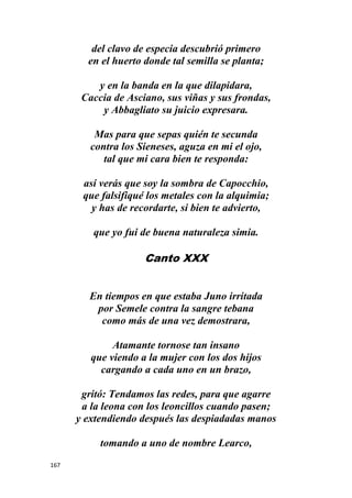 167
del clavo de especia descubrió primero
en el huerto donde tal semilla se planta;
y en la banda en la que dilapidara,
Caccia de Asciano, sus viñas y sus frondas,
y Abbagliato su juicio expresara.
Mas para que sepas quién te secunda
contra los Sieneses, aguza en mi el ojo,
tal que mi cara bien te responda:
así verás que soy la sombra de Capocchio,
que falsifiqué los metales con la alquimia;
y has de recordarte, si bien te advierto,
que yo fui de buena naturaleza simia.
Canto XXX
En tiempos en que estaba Juno irritada
por Semele contra la sangre tebana
como más de una vez demostrara,
Atamante tornose tan insano
que viendo a la mujer con los dos hijos
cargando a cada uno en un brazo,
gritó: Tendamos las redes, para que agarre
a la leona con los leoncillos cuando pasen;
y extendiendo después las despiadadas manos
tomando a uno de nombre Learco,
 