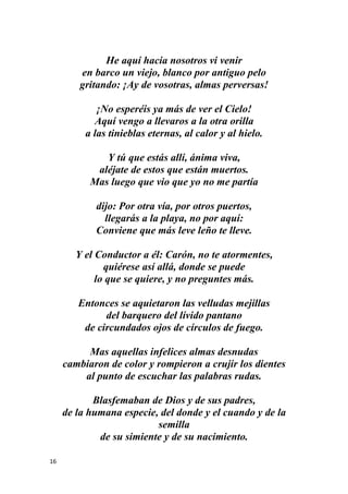 16
He aquí hacia nosotros vi venir
en barco un viejo, blanco por antiguo pelo
gritando: ¡Ay de vosotras, almas perversas!
¡No esperéis ya más de ver el Cielo!
Aquí vengo a llevaros a la otra orilla
a las tinieblas eternas, al calor y al hielo.
Y tú que estás allí, ánima viva,
aléjate de estos que están muertos.
Mas luego que vio que yo no me partía
dijo: Por otra vía, por otros puertos,
llegarás a la playa, no por aquí:
Conviene que más leve leño te lleve.
Y el Conductor a él: Carón, no te atormentes,
quiérese así allá, donde se puede
lo que se quiere, y no preguntes más.
Entonces se aquietaron las velludas mejillas
del barquero del lívido pantano
de circundados ojos de círculos de fuego.
Mas aquellas infelices almas desnudas
cambiaron de color y rompieron a crujir los dientes
al punto de escuchar las palabras rudas.
Blasfemaban de Dios y de sus padres,
de la humana especie, del donde y el cuando y de la
semilla
de su simiente y de su nacimiento.
 