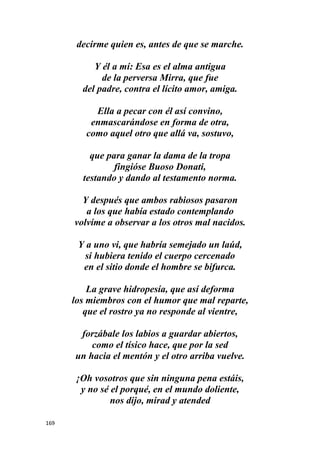 169
decirme quien es, antes de que se marche.
Y él a mí: Esa es el alma antigua
de la perversa Mirra, que fue
del padre, contra el lícito amor, amiga.
Ella a pecar con él así convino,
enmascarándose en forma de otra,
como aquel otro que allá va, sostuvo,
que para ganar la dama de la tropa
fingióse Buoso Donati,
testando y dando al testamento norma.
Y después que ambos rabiosos pasaron
a los que había estado contemplando
volvíme a observar a los otros mal nacidos.
Y a uno vi, que habría semejado un laúd,
si hubiera tenido el cuerpo cercenado
en el sitio donde el hombre se bifurca.
La grave hidropesía, que así deforma
los miembros con el humor que mal reparte,
que el rostro ya no responde al vientre,
forzábale los labios a guardar abiertos,
como el tísico hace, que por la sed
un hacia el mentón y el otro arriba vuelve.
¡Oh vosotros que sin ninguna pena estáis,
y no sé el porqué, en el mundo doliente,
nos dijo, mirad y atended
 