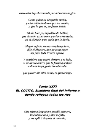 173
como aún hoy el recuerdo por mi memoria gira.
Como quien su desgracia sueña,
y aún soñando desea que sea sueño,
y que lo que es, no fuera, ansía,
tal me hice yo, impedido de hablar,
que deseaba excusarme, y así me excusaba,
en el silencio, y no creía que lo hacía.
Mayor defecto menos vergüenza lava,
dijo el Maestro, que no es tu caso;
así pues toda tristeza aparta.
Y considera que estaré siempre a tu lado,
si de nuevo ocurre que la fortuna te lleve
a donde haya gente tan alterada:
que querer oír tales cosas, es querer bajo.
Canto XXXI
EL COCITO. Sumidero final del Infierno a
donde refluyen todos los ríos
Una misma lengua me mordió primero,
tiñéndome una y otra mejilla,
y me aplicó después el remedio;
 