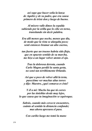 174
así supe que hacer solía la lanza
de Aquiles y de su padre, que era causa
primero de triste don y luego de bueno.
Al mísero valle dimos la espalda
subiendo por la orilla que lo ciñe en torno,
transitando sin decir palabra.
Era allí menos que noche, menos que día,
de modo que la vista se alargaba poco;
sentí entonces bramar un alto cuerno,
tan fuerte que un trueno habría sido flojo,
que en opuesto sentido de su marcha,
me hizo a un lugar volver atento el ojo.
Tras la dolorosa derrota, cuando
Carlo Magno perdió la santa gesta,
no sonó tan terriblemente Orlando.
Así que a poco de volver allá la testa,
parecióme ver muchas altas torres
y dije: Maestro, ¿qué comarca es ésta?
Y él a mí: Mucho ha que tú corres
por las tinieblas desde muy lejos,
lo que causa que tu imaginación se equivoque.
Sabrás, cuando más cerca te encuentres,
cuánto al sentido la distancia confunde;
mas ahora apresura el paso.
Con cariño luego me tomó la mano
 