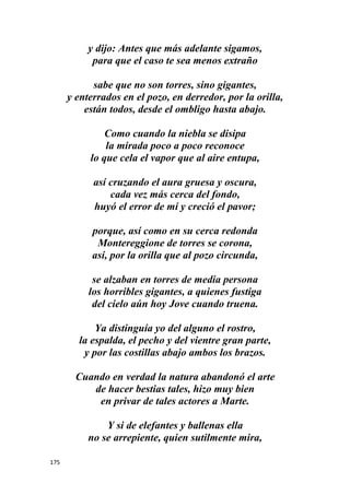 175
y dijo: Antes que más adelante sigamos,
para que el caso te sea menos extraño
sabe que no son torres, sino gigantes,
y enterrados en el pozo, en derredor, por la orilla,
están todos, desde el ombligo hasta abajo.
Como cuando la niebla se disipa
la mirada poco a poco reconoce
lo que cela el vapor que al aire entupa,
así cruzando el aura gruesa y oscura,
cada vez más cerca del fondo,
huyó el error de mí y creció el pavor;
porque, así como en su cerca redonda
Montereggione de torres se corona,
así, por la orilla que al pozo circunda,
se alzaban en torres de media persona
los horribles gigantes, a quienes fustiga
del cielo aún hoy Jove cuando truena.
Ya distinguía yo del alguno el rostro,
la espalda, el pecho y del vientre gran parte,
y por las costillas abajo ambos los brazos.
Cuando en verdad la natura abandonó el arte
de hacer bestias tales, hizo muy bien
en privar de tales actores a Marte.
Y si de elefantes y ballenas ella
no se arrepiente, quien sutilmente mira,
 